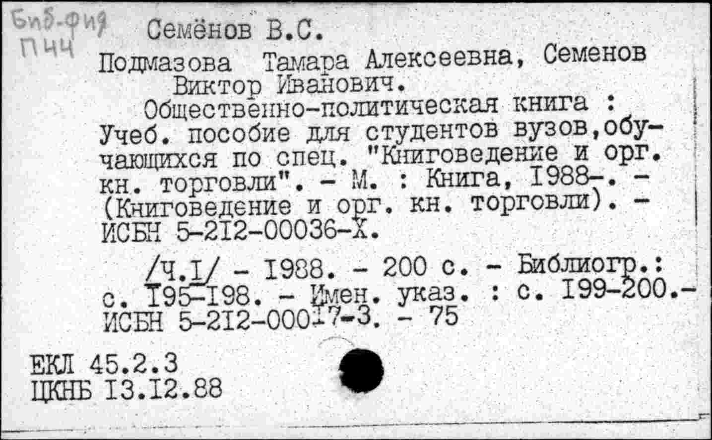 ﻿Семёнов В.С.
Подаазова Тайава Алексеевна, Семенов Виктор Иванович.
Общественно-политическая книга : Учеб, пособие для студентов вузов,обучающихся по спец. "Книговедение и орг. кн. торговли". - М. : Книга, I988-. -(Книговедение и орг. кн. торговли). -ИСБН 5-212-00036-Х.
/ЧЛ/ - 1988. - 200 с. - Библиогр.: с. T95-I98. - Имен. указ. : с. 199-200. ИСБН 5-212-000-7-3. - 75
ЕКЛ 45.2.3	А
ЦКНБ 13.12.88	W